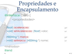 Propriedades e
Encapsulamento
@interface Carro {
<propriedades>
}
- (float) aceleracao; get
- (void) setAceleracao: (float) valor; set
- (NSString *) marca; get
- (void) setMarca: (NSString *) nome; set
<métodos>
@end
18
 