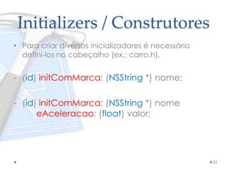 Initializers / Construtores
• Para criar diversos inicializadores é necessário
defini-los no cabeçalho (ex.: carro.h).
- (id) initComMarca: (NSString *) nome;
- (id) initComMarca: (NSString *) nome
eAceleracao: (float) valor;
23
 