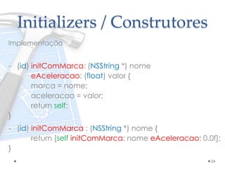 Initializers / Construtores
Implementação
- (id) initComMarca: (NSString *) nome
eAceleracao: (float) valor {
marca = nome;
aceleracao = valor;
return self;
}
- (id) initComMarca : (NSString *) nome {
return [self initComMarca: nome eAceleracao: 0.0f];
}
24
 