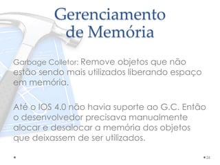 Gerenciamento
de Memória
Garbage Colletor: Remove objetos que não
estão sendo mais utilizados liberando espaço
em memória.
Até o IOS 4.0 não havia suporte ao G.C. Então
o desenvolvedor precisava manualmente
alocar e desalocar a memória dos objetos
que deixassem de ser utilizados.
26
 