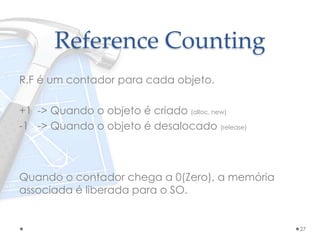 Reference Counting
R.F é um contador para cada objeto.
+1 -> Quando o objeto é criado (alloc, new)
-1 -> Quando o objeto é desalocado (release)
Quando o contador chega a 0(Zero), a memória
associada é liberada para o SO.
27
 