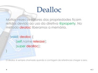 Dealloc
Muitas vezes os valores das propriedades ficam
retidos devido ao uso da diretiva @property. No
método dealoc liberamos a memória.
- (void) dealoc {
[self.name release];
[super dealloc];
}
O dealoc é sempre chamado quando a contagem de referências chegar a zero.
31
 