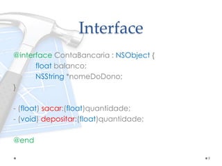 Interface
@interface ContaBancaria : NSObject {
float balanco;
NSString *nomeDoDono;
}
- (float) sacar:(float)quantidade;
- (void) depositar:(float)quantidade;
@end
9
 