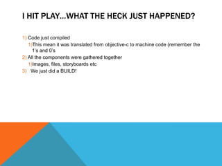 I HIT PLAYWHAT THE HECK JUST HAPPENED?
1) Code just compiled
1)This mean it was translated from objective-c to machine code (remember the
1s and 0s
2) All the components were gathered together
1)Images, files, storyboards etc
3) We just did a BUILD!
 