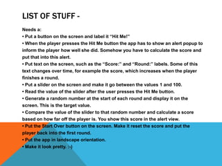 LIST OF STUFF -
Needs a:
? Put a button on the screen and label it Hit Me!
? When the player presses the Hit Me button the app has to show an alert popup to
inform the player how well she did. Somehow you have to calculate the score and
put that into this alert.
? Put text on the screen, such as the Score: and Round: labels. Some of this
text changes over time, for example the score, which increases when the player
finishes a round.
? Put a slider on the screen and make it go between the values 1 and 100.
? Read the value of the slider after the user presses the Hit Me button.
? Generate a random number at the start of each round and display it on the
screen. This is the target value.
? Compare the value of the slider to that random number and calculate a score
based on how far off the player is. You show this score in the alert view.
? Put the Start Over button on the screen. Make it reset the score and put the
player back into the first round.
? Put the app in landscape orientation.
? Make it look pretty. :-)
 