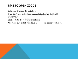 TIME TO OPEN XCODE
Make sure it version 5.0 and above
If you dont have a developer account attached yet thats ok!!
Single View
See Xcode for the following directions:
Also make sure to link your developer account before you launch!
 
