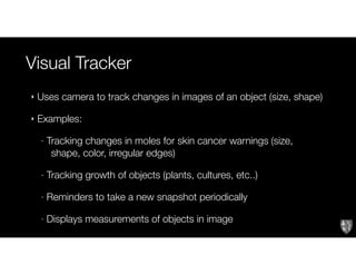 Visual Tracker
Text
‣ Uses camera to track changes in images of an object (size, shape)
‣ Examples:
- Tracking changes in moles for skin cancer warnings (size,
shape, color, irregular edges)
- Tracking growth of objects (plants, cultures, etc..)
- Reminders to take a new snapshot periodically
- Displays measurements of objects in image
 