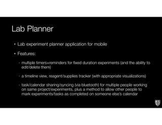 Lab Planner
‣ Lab experiment planner application for mobile
‣ Features:
- multiple timers+reminders for fixed duration experiments (and the ability to
edit/delete them)
- a timeline view, reagent/supplies tracker (with appropriate visualizations)
- task/calendar sharing/syncing (via bluetooth) for multiple people working
on same project/experiments, plus a method to allow other people to
mark experiments/tasks as completed on someone else’s calendar
 