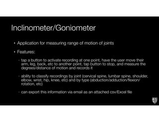 Inclinometer/Goniometer
‣ Application for measuring range of motion of joints
‣ Features:
- tap a button to activate recording at one point, have the user move their
arm, leg, back, etc to another point, tap button to stop, and measure the
degrees/distance of motion and records it
- ability to classify recordings by joint (cervical spine, lumbar spine, shoulder,
elbow, wrist, hip, knee, etc) and by type (abduction/adduction/flexion/
rotation, etc)
- can export this information via email as an attached csv/Excel file
 