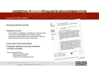 2
• Branding element and title
• Subtitles and text
– Functionality for: highlighting, annotating and receiving notes
in the text from other students or the faculty member,
incorporating exhibits within text (in paper version, students
have to flip to the end of the case to view them)
• Scroll view of text and exhibits
• Copyright statement and case identifiers
(number and date)
• Contact: Margot Sutherland
" Director, Case Writing Office
" GSB, Stanford University
" " sutherland_margot@gsb.stanford.edu
Proposal for CS 193P students:
STANFORD GRADUATE SCHOOL OF BUSINESS
 