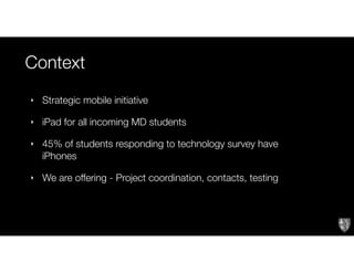Context
‣ Strategic mobile initiative
‣ iPad for all incoming MD students
‣ 45% of students responding to technology survey have
iPhones
‣ We are offering - Project coordination, contacts, testing
 