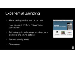 Experiential Sampling
‣ Alerts study participants to enter data
‣ Real-time data capture, helps monitor
compliance
‣ Authoring system allowing a variety of form
elements and timing options
‣ Records activity levels
‣ Geotagging
 