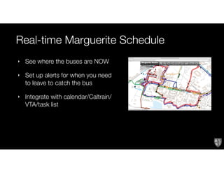Real-time Marguerite Schedule
‣ See where the buses are NOW
‣ Set up alerts for when you need
to leave to catch the bus
‣ Integrate with calendar/Caltrain/
VTA/task list
 
