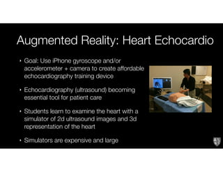 Augmented Reality: Heart Echocardio
‣ Goal: Use iPhone gyroscope and/or
accelerometer + camera to create affordable
echocardiography training device
‣ Echocardiography (ultrasound) becoming
essential tool for patient care
‣ Students learn to examine the heart with a
simulator of 2d ultrasound images and 3d
representation of the heart
‣ Simulators are expensive and large
 