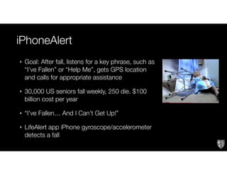 iPhoneAlert
‣ Goal: After fall, listens for a key phrase, such as
“I’ve Fallen” or “Help Me”, gets GPS location
and calls for appropriate assistance
‣ 30,000 US seniors fall weekly, 250 die. $100
billion cost per year
‣ “I’ve Fallen… And I Can’t Get Up!”
‣ LifeAlert app iPhone gyroscope/accelerometer
detects a fall
 