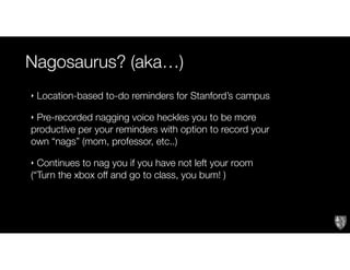 Nagosaurus? (aka…)
Text
‣ Location-based to-do reminders for Stanford’s campus
‣ Pre-recorded nagging voice heckles you to be more
productive per your reminders with option to record your
own “nags” (mom, professor, etc..)
‣ Continues to nag you if you have not left your room
(“Turn the xbox off and go to class, you bum! )
 