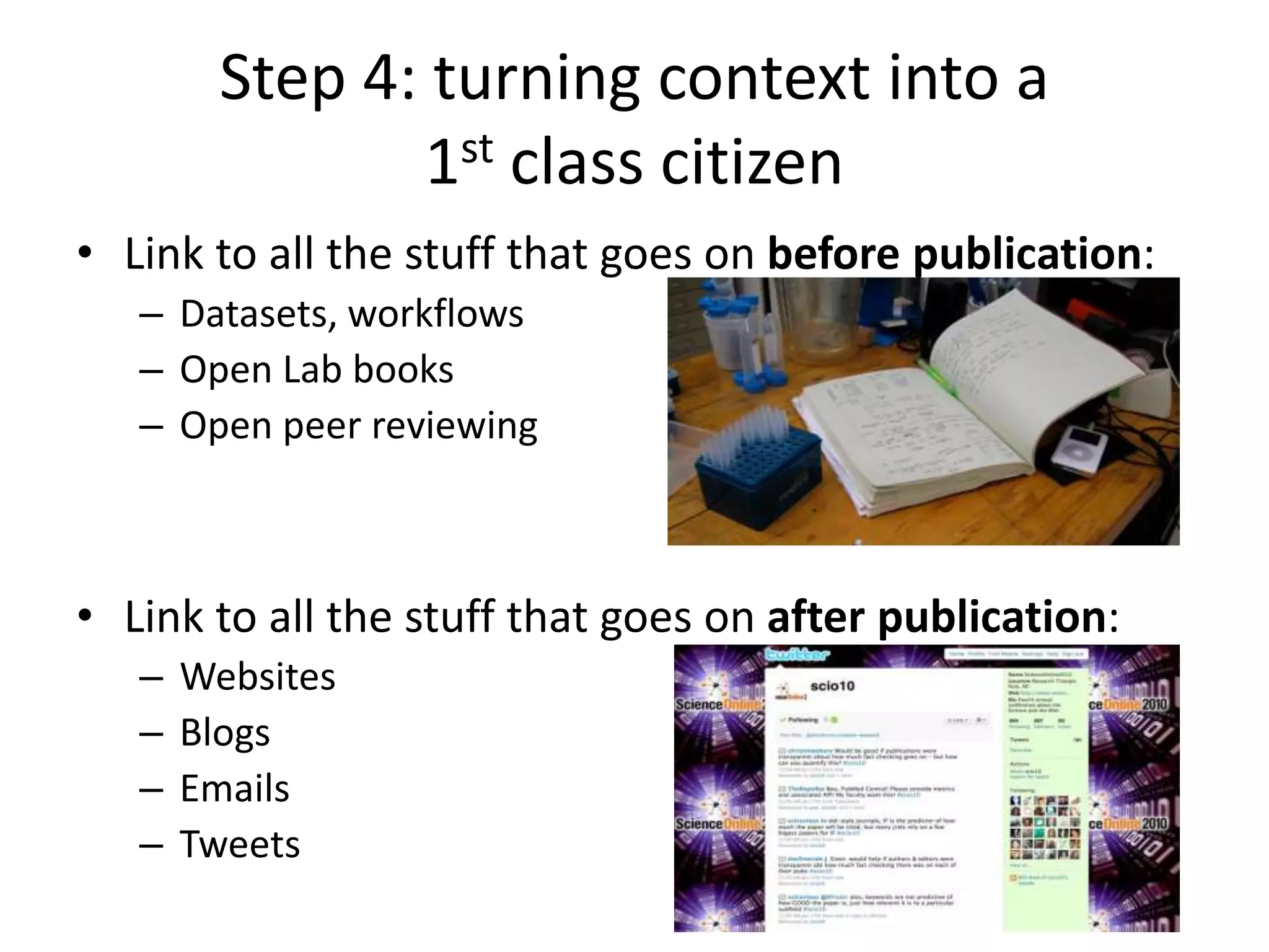 Step 4: turning context into a
1st class citizen
• Link to all the stuff that goes on before publication:
– Datasets, workflows
– Open Lab books
– Open peer reviewing
• Link to all the stuff that goes on after publication:
– Websites
– Blogs
– Emails
– Tweets
 