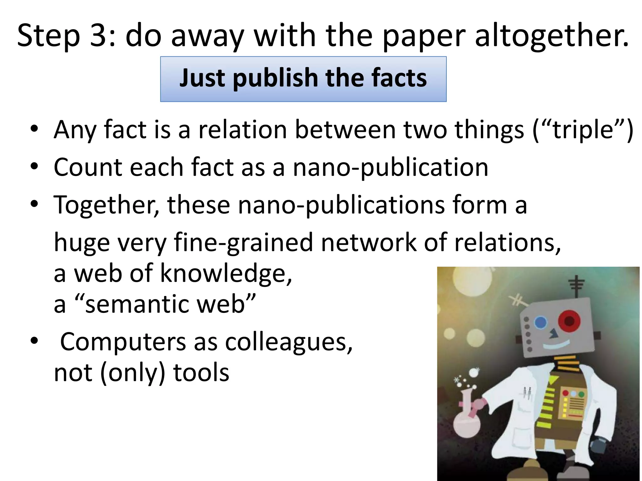 Step 3: do away with the paper altogether.
• Any fact is a relation between two things (“triple”)
• Count each fact as a nano-publication
• Together, these nano-publications form a
huge very fine-grained network of relations,
a web of knowledge,
a “semantic web”
• Computers as colleagues,
not (only) tools
Just publish the facts
 
