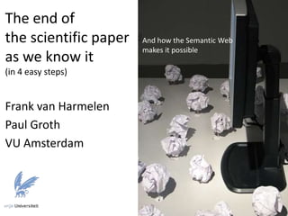 The end of
the scientific paper
as we know it
(in 4 easy steps)
Frank van Harmelen
Paul Groth
VU Amsterdam
And how the Semantic Web
makes it possible
 