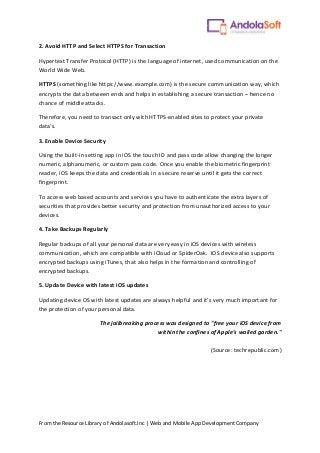 From the Resource Library of Andolasoft.Inc | Web and Mobile App Development Company
2. Avoid HTTP and Select HTTPS for Transaction
Hypertext Transfer Protocol (HTTP) is the language of internet, used communication on the
World Wide Web.
HTTPS (something like https://www.example.com) is the secure communication way, which
encrypts the data between ends and helps in establishing a secure transaction – hence no
chance of middle attacks.
Therefore, you need to transact only with HTTPS-enabled sites to protect your private
data’s.
3. Enable Device Security
Using the built-in setting app in iOS the touch ID and pass code allow changing the longer
numeric, alphanumeric, or custom pass code. Once you enable the biometric fingerprint
reader, iOS keeps the data and credentials in a secure reserve until it gets the correct
fingerprint.
To access web based accounts and services you have to authenticate the extra layers of
securities that provides better security and protection from unauthorized access to your
devices.
4. Take Backups Regularly
Regular backups of all your personal data are very easy in iOS devices with wireless
communication, which are compatible with iCloud or SpiderOak. IOS device also supports
encrypted backups using iTunes, that also helps in the formation and controlling of
encrypted backups.
5. Update Device with latest iOS updates
Updating device OS with latest updates are always helpful and it’s very much important for
the protection of your personal data.
The jailbreaking process was designed to "free your iOS device from
within the confines of Apple's walled garden."
(Source: techrepublic.com)
 