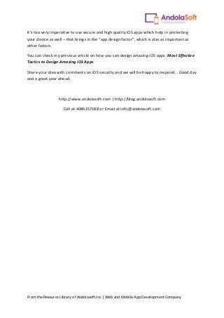 From the Resource Library of Andolasoft.Inc | Web and Mobile App Development Company
It’s too very imperative to use secure and high quality iOS apps which help in protecting
your device as well – that brings in the “app design factor”, which is also as important as
other factors.
You can check my previous article on how you can design amazing iOS apps: Most Effective
Tactics to Design Amazing iOS Apps
Share your idea with comments on iOS security and we will be happy to respond… Good day
and a great year ahead.
http://www.andolasoft.com | http://blog.andolasoft.com
Call at 4086257188 or Email at info@andolasoft.com
 