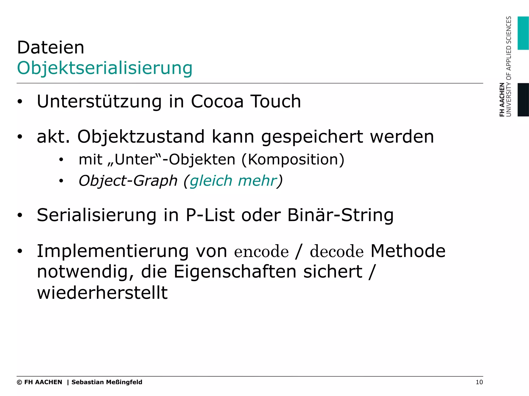 Dateien
Objektserialisierung
•  Unterstützung in Cocoa Touch
•  akt. Objektzustand kann gespeichert werden
•  mit „Unter“-Objekten (Komposition)
•  Object-Graph (gleich mehr)
•  Serialisierung in P-List oder Binär-String
•  Implementierung von encode / decode Methode
notwendig, die Eigenschaften sichert /
wiederherstellt
10© FH AACHEN | Sebastian Meßingfeld
 