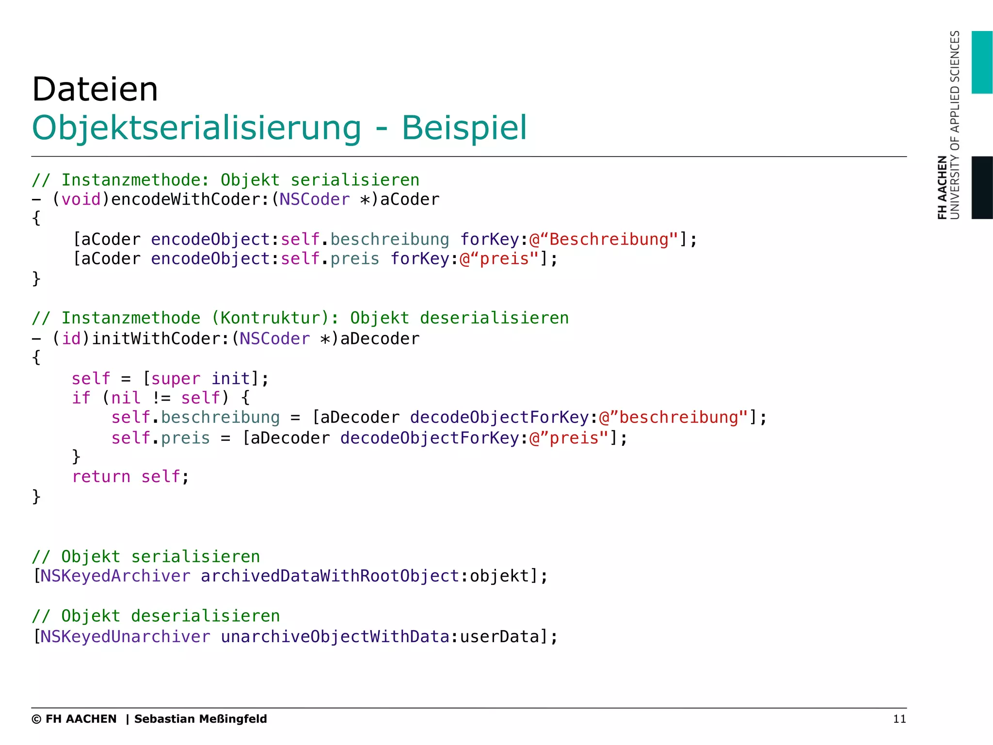 Dateien
Objektserialisierung - Beispiel
// Instanzmethode: Objekt serialisieren"
- (void)encodeWithCoder:(NSCoder *)aCoder"
{"
[aCoder encodeObject:self.beschreibung forKey:@“Beschreibung"];"
[aCoder encodeObject:self.preis forKey:@“preis"];"
}"
"
// Instanzmethode (Kontruktur): Objekt deserialisieren"
- (id)initWithCoder:(NSCoder *)aDecoder"
{"
self = [super init];"
if (nil != self) {"
self.beschreibung = [aDecoder decodeObjectForKey:@”beschreibung"];"
self.preis = [aDecoder decodeObjectForKey:@”preis"];"
}"
return self;"
}"
"
// Objekt serialisieren
[NSKeyedArchiver archivedDataWithRootObject:objekt];"
"
// Objekt deserialisieren"
[NSKeyedUnarchiver unarchiveObjectWithData:userData];"
"
11© FH AACHEN | Sebastian Meßingfeld
 