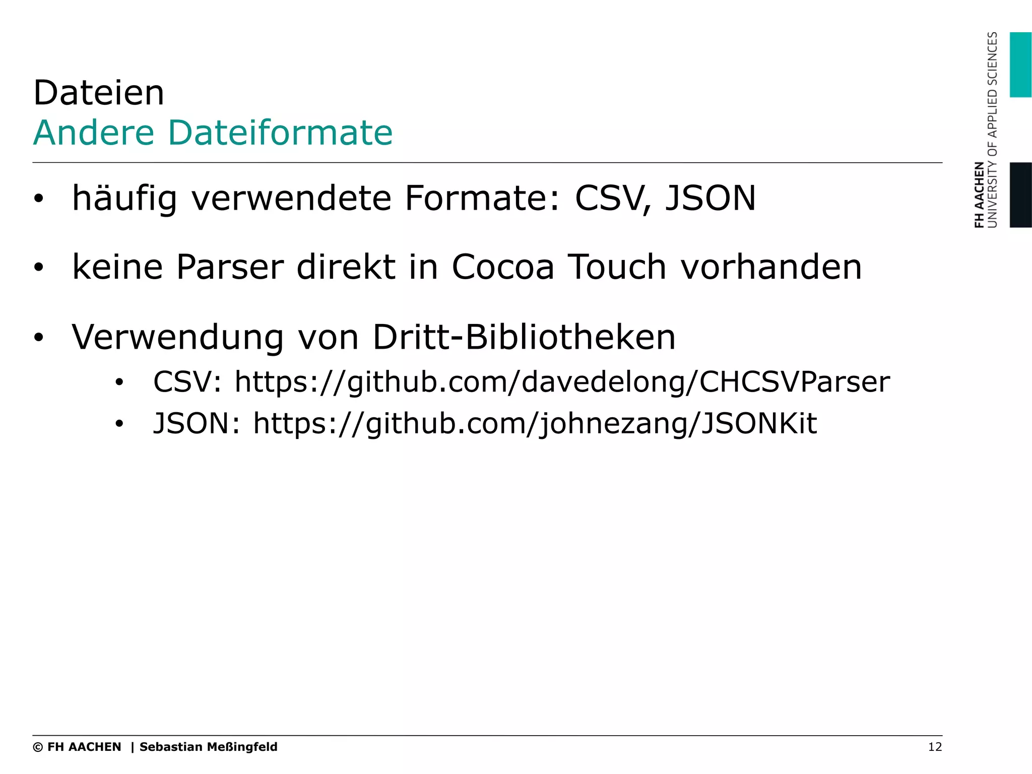 Dateien
Andere Dateiformate
•  häufig verwendete Formate: CSV, JSON
•  keine Parser direkt in Cocoa Touch vorhanden
•  Verwendung von Dritt-Bibliotheken
•  CSV: https://github.com/davedelong/CHCSVParser
•  JSON: https://github.com/johnezang/JSONKit
12© FH AACHEN | Sebastian Meßingfeld
 