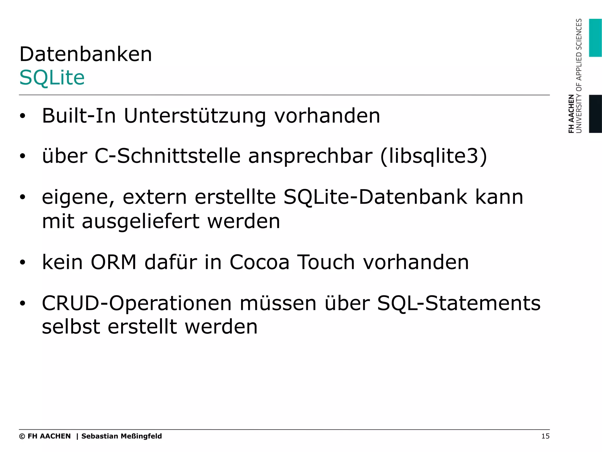 Datenbanken
SQLite
•  Built-In Unterstützung vorhanden
•  über C-Schnittstelle ansprechbar (libsqlite3)
•  eigene, extern erstellte SQLite-Datenbank kann
mit ausgeliefert werden
•  kein ORM dafür in Cocoa Touch vorhanden
•  CRUD-Operationen müssen über SQL-Statements
selbst erstellt werden
15© FH AACHEN | Sebastian Meßingfeld
 