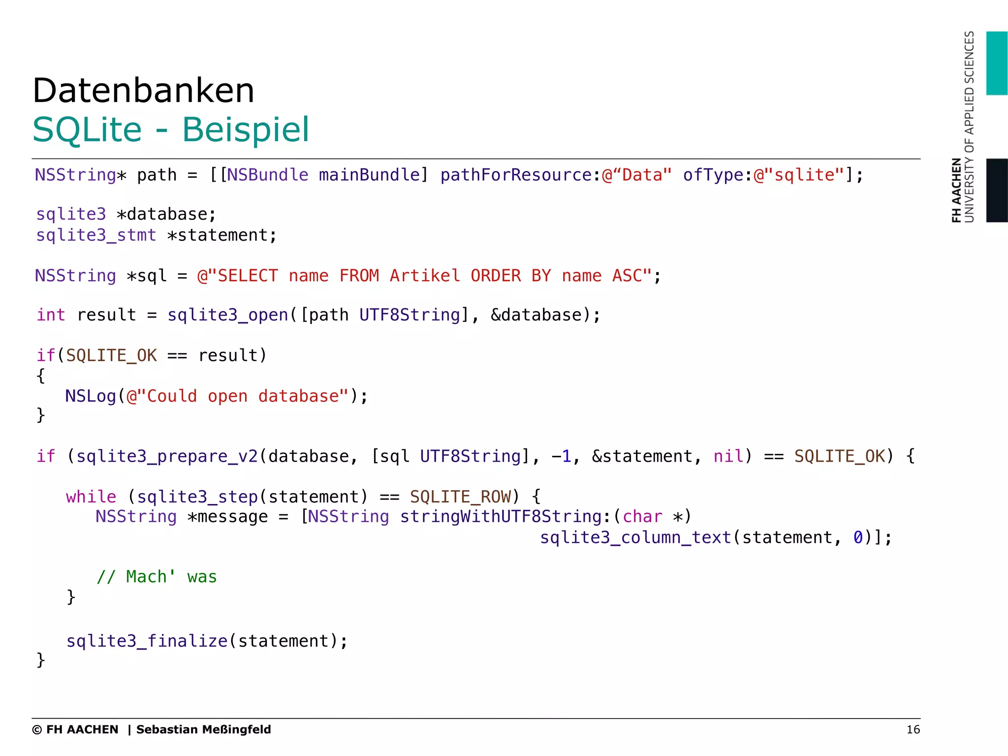 Datenbanken
SQLite - Beispiel
NSString* path = [[NSBundle mainBundle] pathForResource:@“Data" ofType:@"sqlite"];"
"
sqlite3 *database;"
sqlite3_stmt *statement;"
"
NSString *sql = @"SELECT name FROM Artikel ORDER BY name ASC";"
"
int result = sqlite3_open([path UTF8String], &database);"
"
if(SQLITE_OK == result)"
{"
NSLog(@"Could open database");"
}"
"
if (sqlite3_prepare_v2(database, [sql UTF8String], -1, &statement, nil) == SQLITE_OK) { "
"
while (sqlite3_step(statement) == SQLITE_ROW) {"
NSString *message = [NSString stringWithUTF8String:(char *) ! !
! ! ! ! !sqlite3_column_text(statement, 0)];"
"
// Mach' was"
}"
"
sqlite3_finalize(statement);"
}
16© FH AACHEN | Sebastian Meßingfeld
 