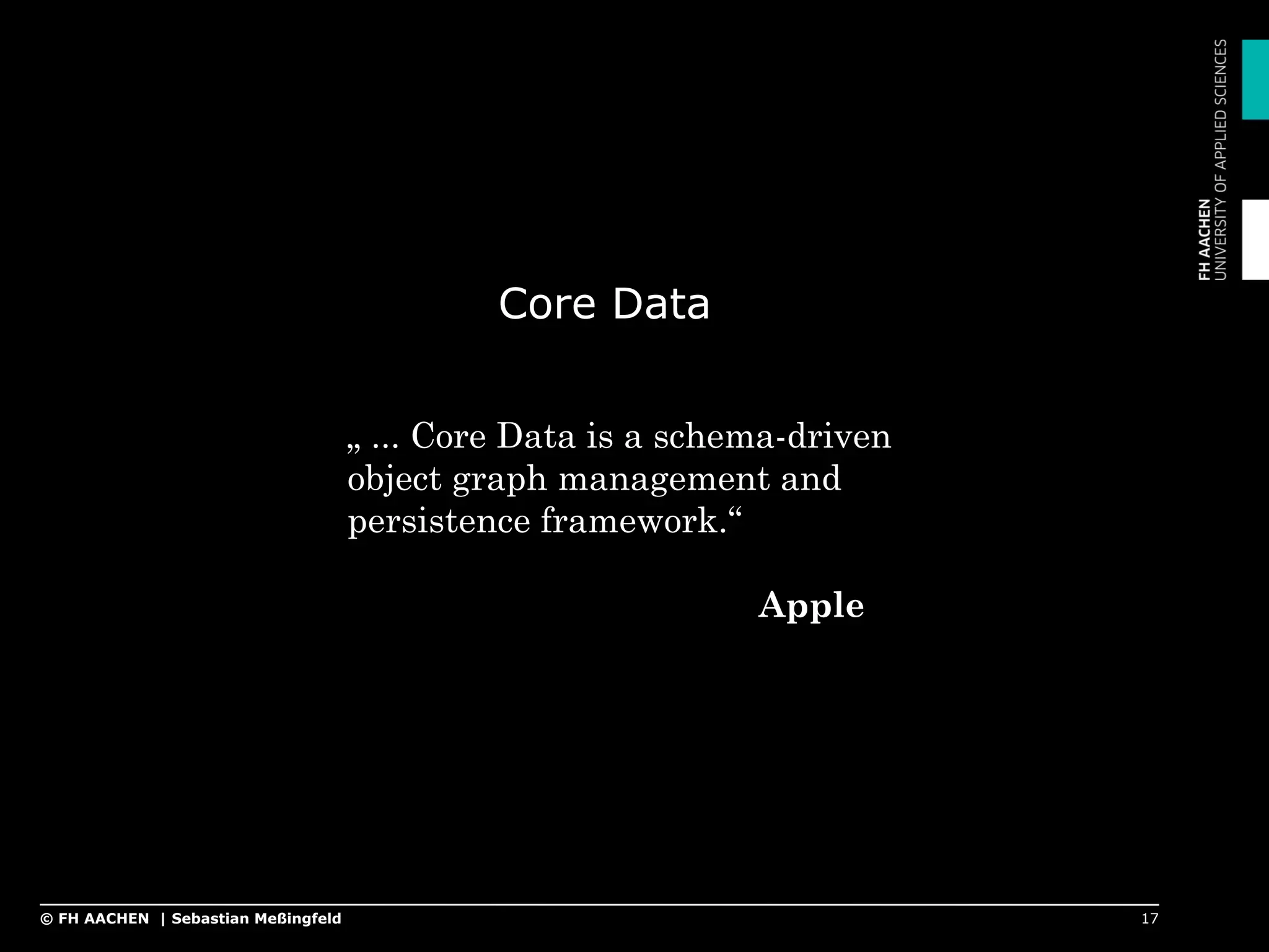Core Data
17© FH AACHEN | Sebastian Meßingfeld
„ ... Core Data is a schema-driven
object graph management and
persistence framework.“
Apple
 