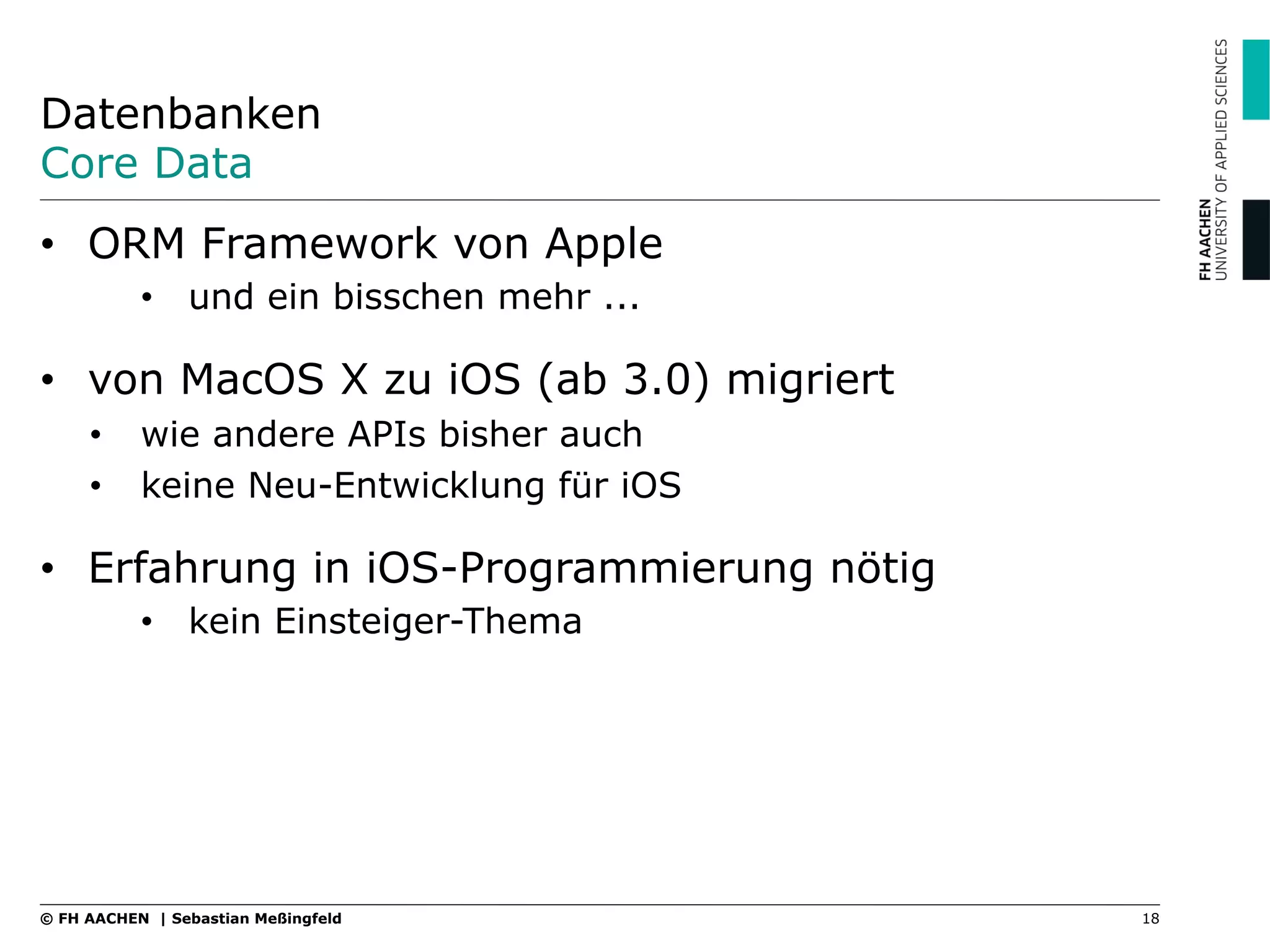 Datenbanken
Core Data
•  ORM Framework von Apple
•  und ein bisschen mehr ...
•  von MacOS X zu iOS (ab 3.0) migriert
•  wie andere APIs bisher auch
•  keine Neu-Entwicklung für iOS
•  Erfahrung in iOS-Programmierung nötig
•  kein Einsteiger-Thema
18© FH AACHEN | Sebastian Meßingfeld
 