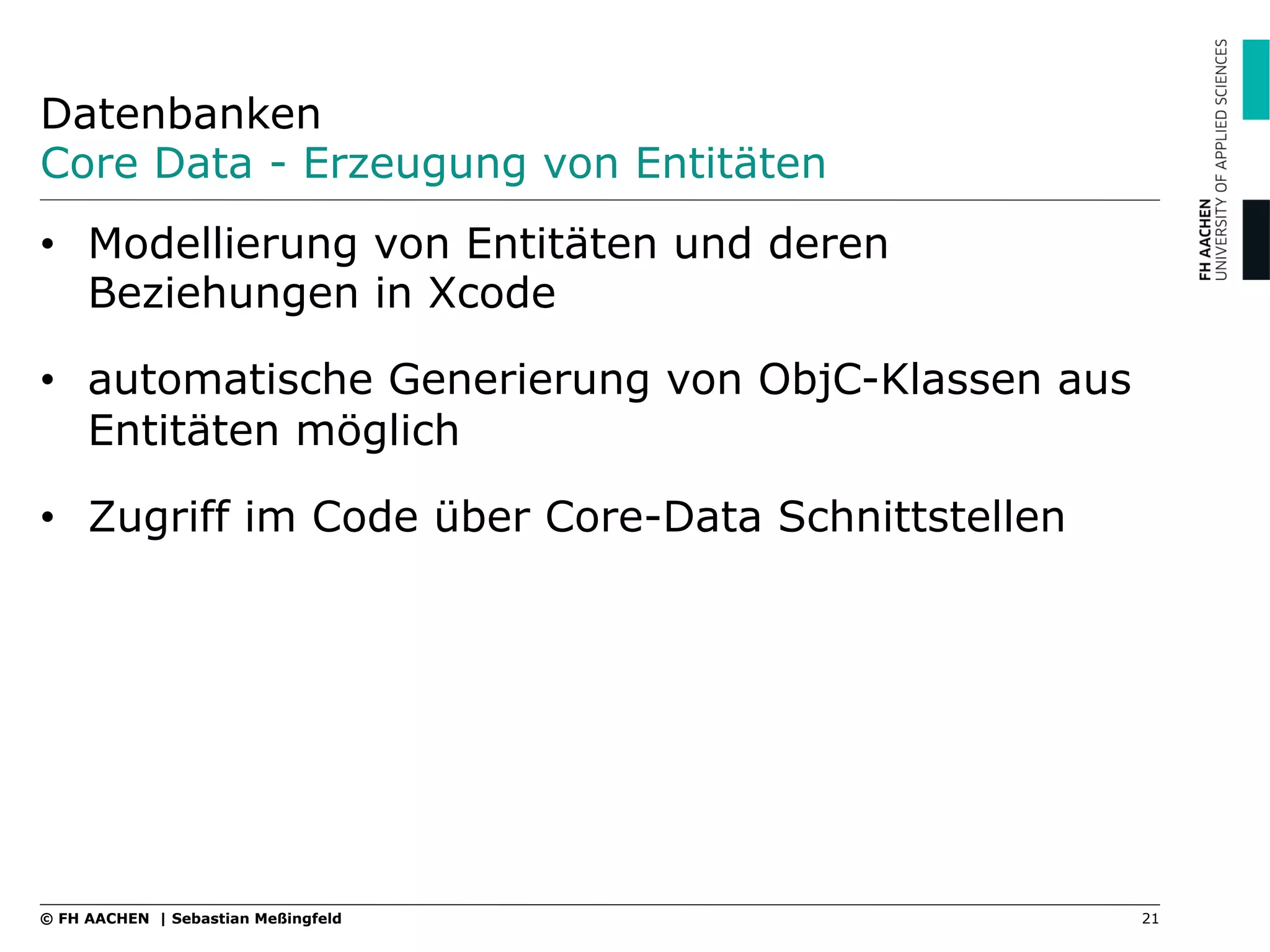 Datenbanken
Core Data - Erzeugung von Entitäten
21© FH AACHEN | Sebastian Meßingfeld
•  Modellierung von Entitäten und deren
Beziehungen in Xcode
•  automatische Generierung von ObjC-Klassen aus
Entitäten möglich
•  Zugriff im Code über Core-Data Schnittstellen
 