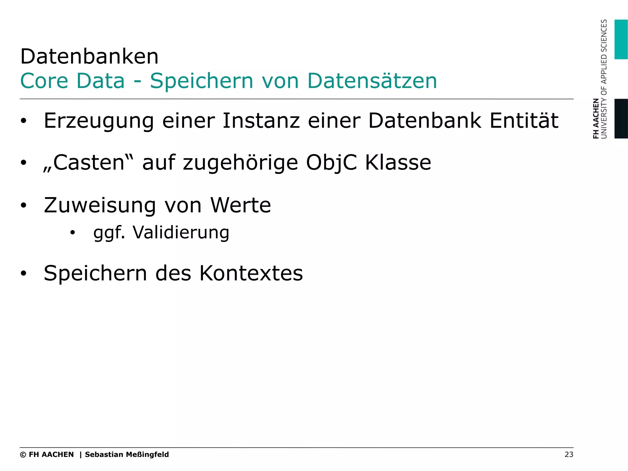 Datenbanken
Core Data - Speichern von Datensätzen
23© FH AACHEN | Sebastian Meßingfeld
•  Erzeugung einer Instanz einer Datenbank Entität
•  „Casten“ auf zugehörige ObjC Klasse
•  Zuweisung von Werte
•  ggf. Validierung
•  Speichern des Kontextes
 