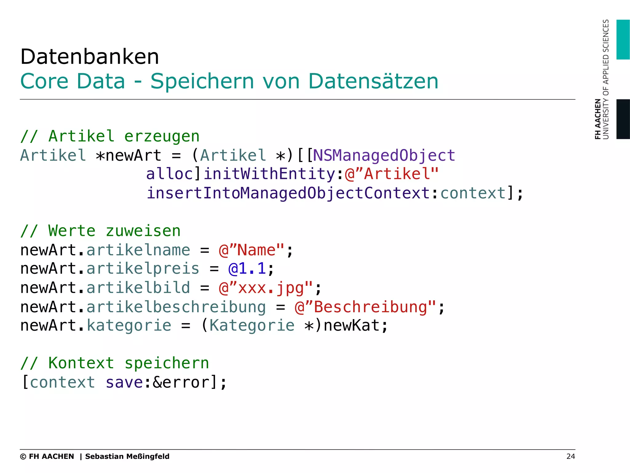 Datenbanken
Core Data - Speichern von Datensätzen
"
// Artikel erzeugen"
Artikel *newArt = (Artikel *)[[NSManagedObject !
! !alloc]initWithEntity:@”Artikel" ! !
! !insertIntoManagedObjectContext:context];"
"
// Werte zuweisen"
newArt.artikelname = @”Name";"
newArt.artikelpreis = @1.1;"
newArt.artikelbild = @”xxx.jpg";"
newArt.artikelbeschreibung = @”Beschreibung";"
newArt.kategorie = (Kategorie *)newKat;"
"
// Kontext speichern"
[context save:&error];
24© FH AACHEN | Sebastian Meßingfeld
 