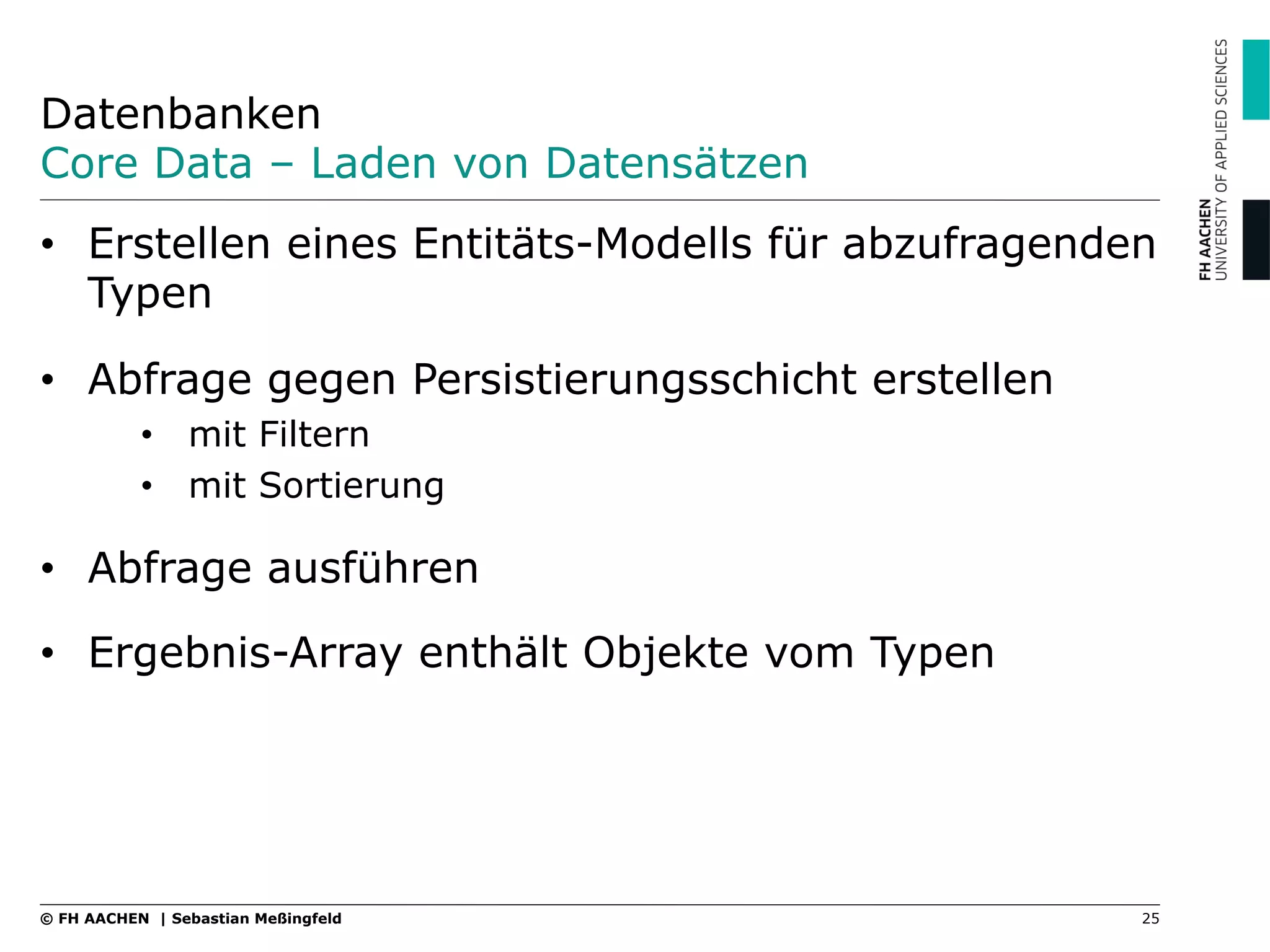 Datenbanken
Core Data – Laden von Datensätzen
25© FH AACHEN | Sebastian Meßingfeld
•  Erstellen eines Entitäts-Modells für abzufragenden
Typen
•  Abfrage gegen Persistierungsschicht erstellen
•  mit Filtern
•  mit Sortierung
•  Abfrage ausführen
•  Ergebnis-Array enthält Objekte vom Typen
 