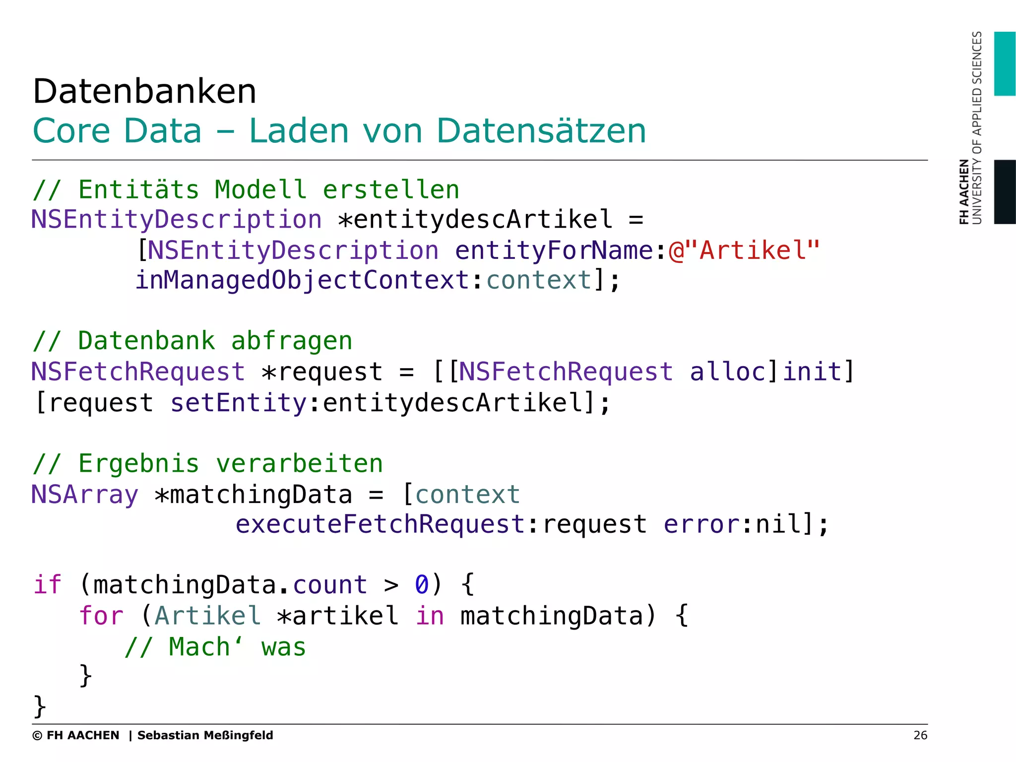 Datenbanken
Core Data – Laden von Datensätzen
// Entitäts Modell erstellen"
NSEntityDescription *entitydescArtikel = ! !
![NSEntityDescription entityForName:@"Artikel" !
!inManagedObjectContext:context];"
"
// Datenbank abfragen"
NSFetchRequest *request = [[NSFetchRequest alloc]init]
[request setEntity:entitydescArtikel];"
"
// Ergebnis verarbeiten"
NSArray *matchingData = [context! ! ! !
! !executeFetchRequest:request error:nil];"
"
if (matchingData.count > 0) {"
for (Artikel *artikel in matchingData) {"
// Mach‘ was"
}"
}
26© FH AACHEN | Sebastian Meßingfeld
 