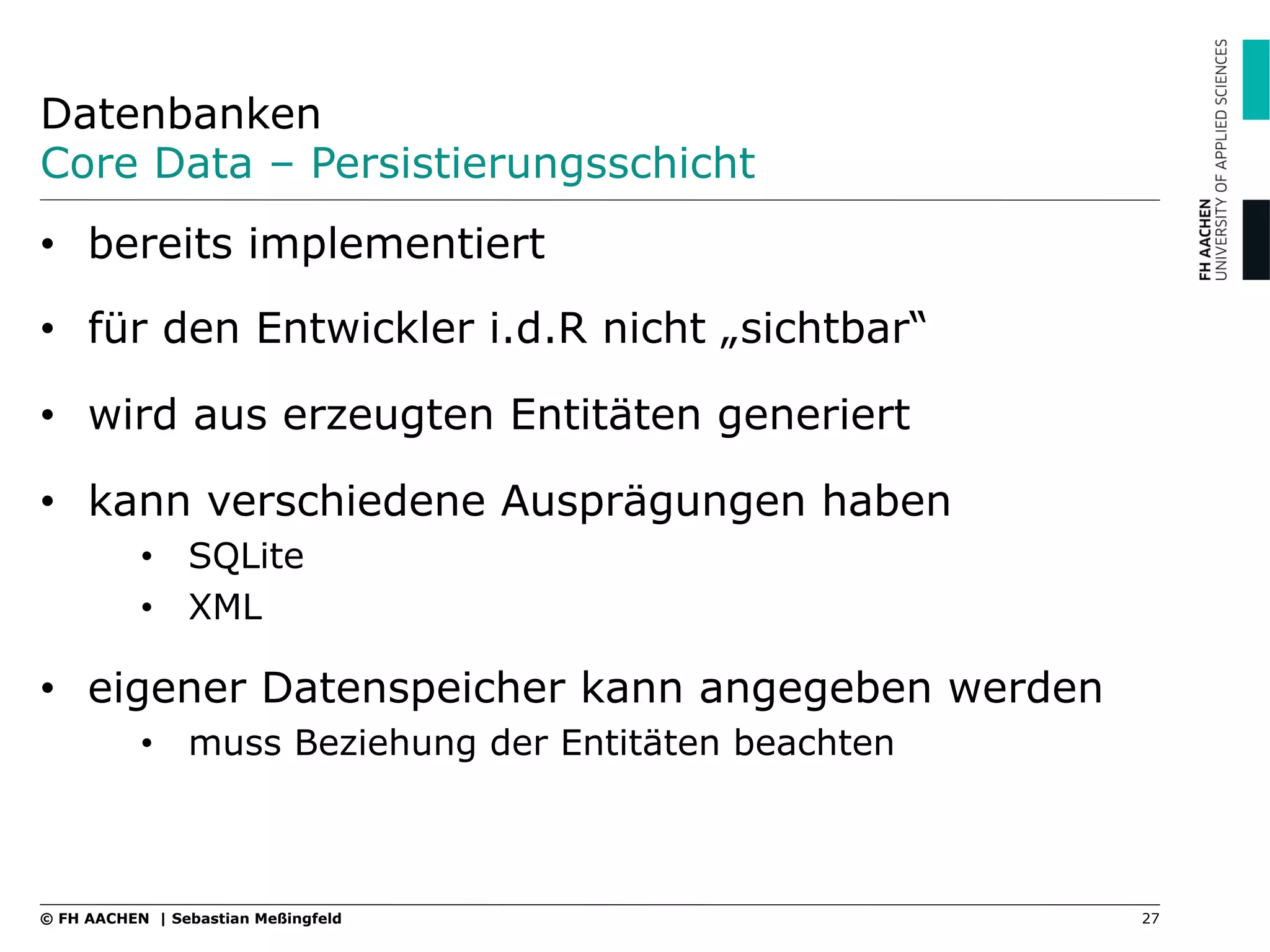 Datenbanken
Core Data – Persistierungsschicht
27© FH AACHEN | Sebastian Meßingfeld
•  bereits implementiert
•  für den Entwickler i.d.R nicht „sichtbar“
•  wird aus erzeugten Entitäten generiert
•  kann verschiedene Ausprägungen haben
•  SQLite
•  XML
•  eigener Datenspeicher kann angegeben werden
•  muss Beziehung der Entitäten beachten
 