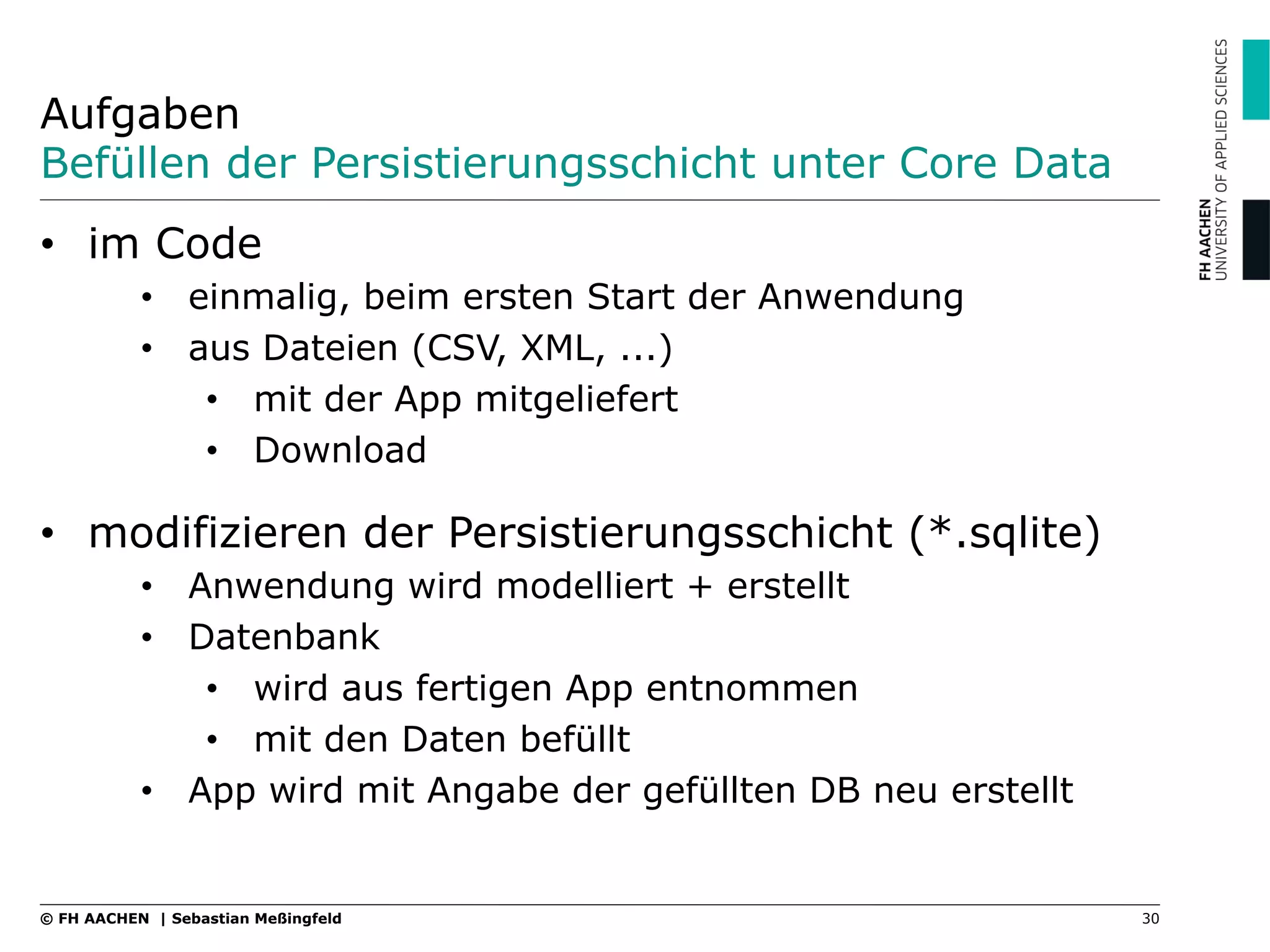 Aufgaben
Befüllen der Persistierungsschicht unter Core Data
•  im Code
•  einmalig, beim ersten Start der Anwendung
•  aus Dateien (CSV, XML, ...)
•  mit der App mitgeliefert
•  Download
•  modifizieren der Persistierungsschicht (*.sqlite)
•  Anwendung wird modelliert + erstellt
•  Datenbank
•  wird aus fertigen App entnommen
•  mit den Daten befüllt
•  App wird mit Angabe der gefüllten DB neu erstellt
30© FH AACHEN | Sebastian Meßingfeld
 