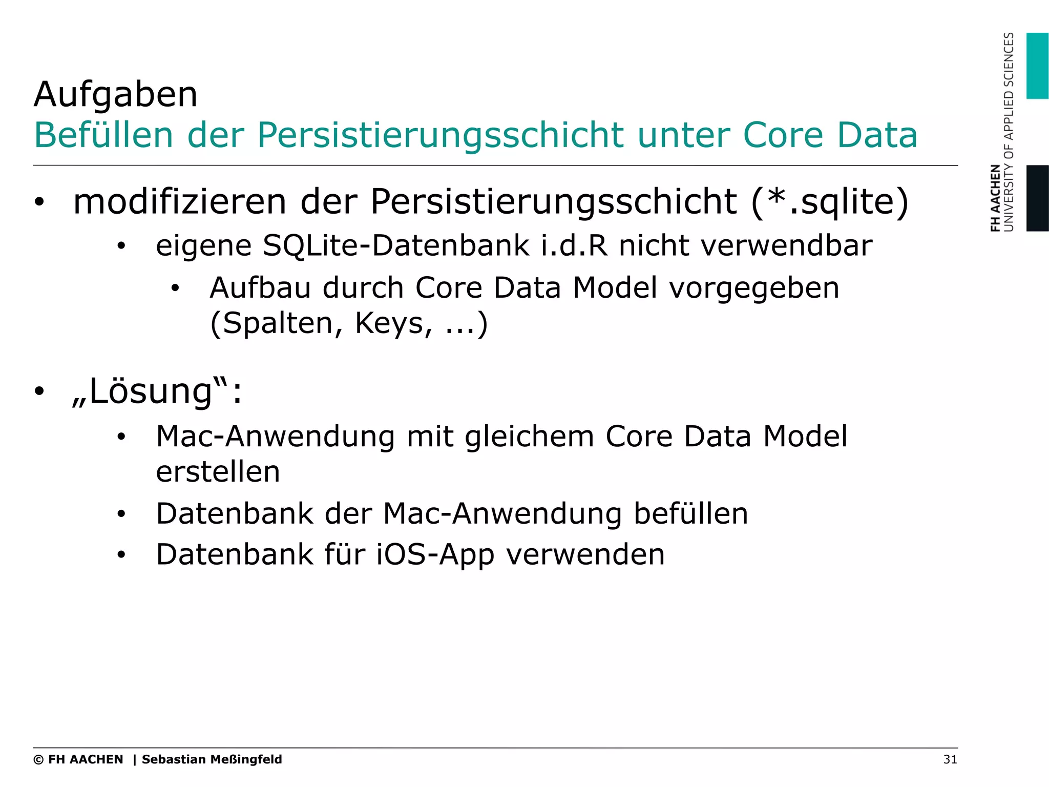 Aufgaben
Befüllen der Persistierungsschicht unter Core Data
•  modifizieren der Persistierungsschicht (*.sqlite)
•  eigene SQLite-Datenbank i.d.R nicht verwendbar
•  Aufbau durch Core Data Model vorgegeben
(Spalten, Keys, ...)
•  „Lösung“:
•  Mac-Anwendung mit gleichem Core Data Model
erstellen
•  Datenbank der Mac-Anwendung befüllen
•  Datenbank für iOS-App verwenden
31© FH AACHEN | Sebastian Meßingfeld
 