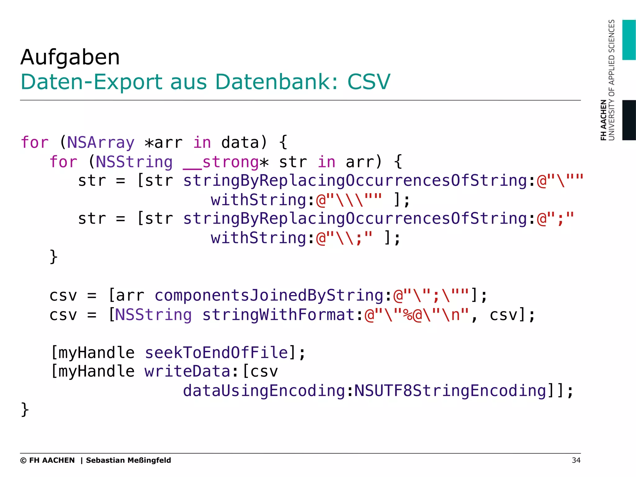 Aufgaben
Daten-Export aus Datenbank: CSV
"
for (NSArray *arr in data) {"
for (NSString __strong* str in arr) {"
str = [str stringByReplacingOccurrencesOfString:@"""
! ! !withString:@""" ];"
str = [str stringByReplacingOccurrencesOfString:@";"
! ! !withString:@";" ];"
}"
"
csv = [arr componentsJoinedByString:@"";""];"
csv = [NSString stringWithFormat:@""%@"n", csv];"
"
[myHandle seekToEndOfFile];"
[myHandle writeData:[csv ! ! ! ! "
dataUsingEncoding:NSUTF8StringEncoding]];"
}"
34© FH AACHEN | Sebastian Meßingfeld
 