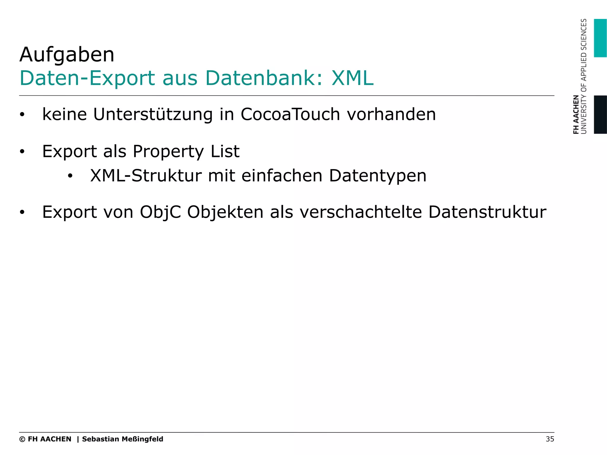 Aufgaben
Daten-Export aus Datenbank: XML
•  keine Unterstützung in CocoaTouch vorhanden
•  Export als Property List
•  XML-Struktur mit einfachen Datentypen
•  Export von ObjC Objekten als verschachtelte Datenstruktur
35© FH AACHEN | Sebastian Meßingfeld
 