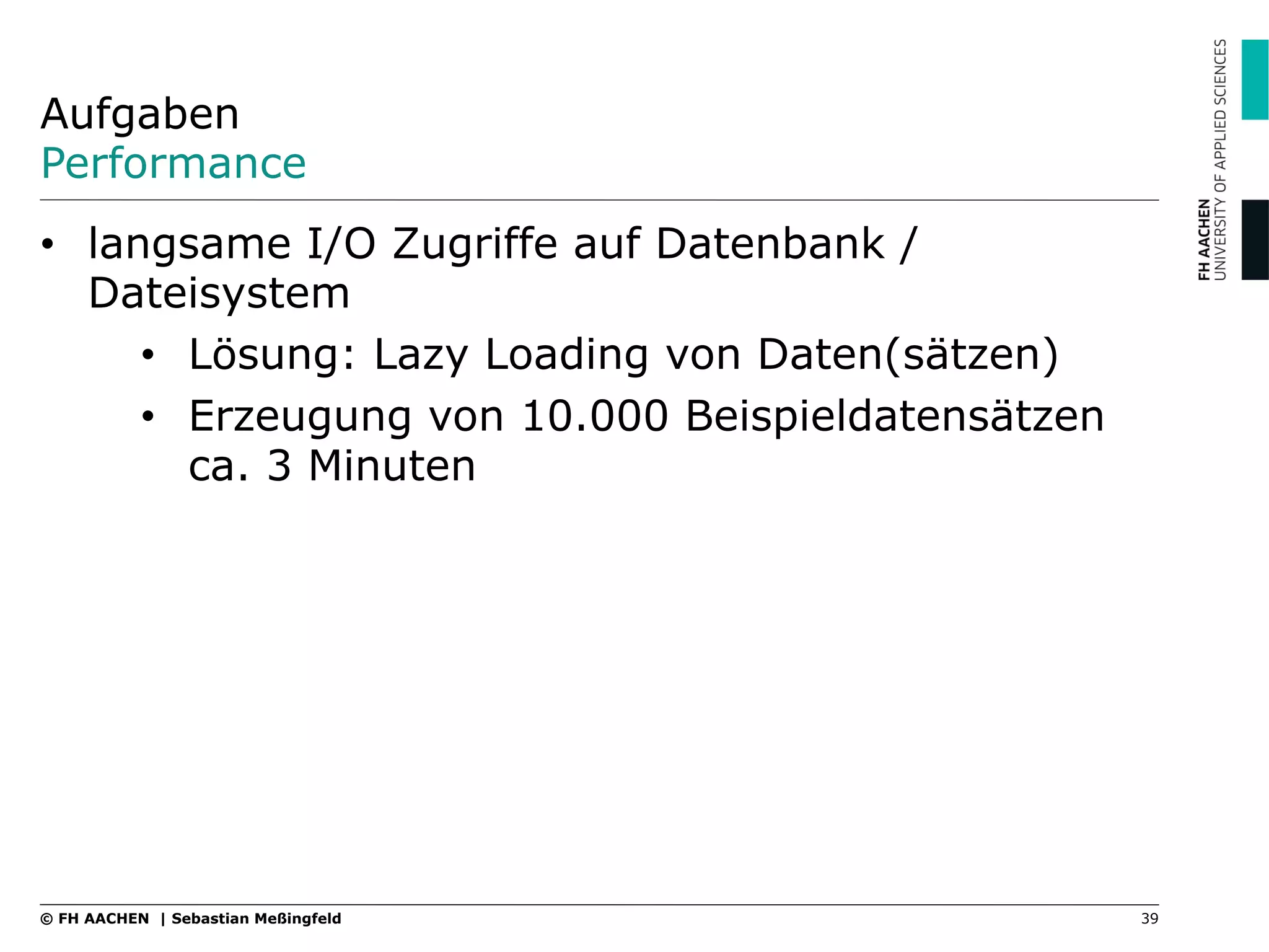 Aufgaben
Performance
•  langsame I/O Zugriffe auf Datenbank /
Dateisystem
•  Lösung: Lazy Loading von Daten(sätzen)
•  Erzeugung von 10.000 Beispieldatensätzen
ca. 3 Minuten
39© FH AACHEN | Sebastian Meßingfeld
 