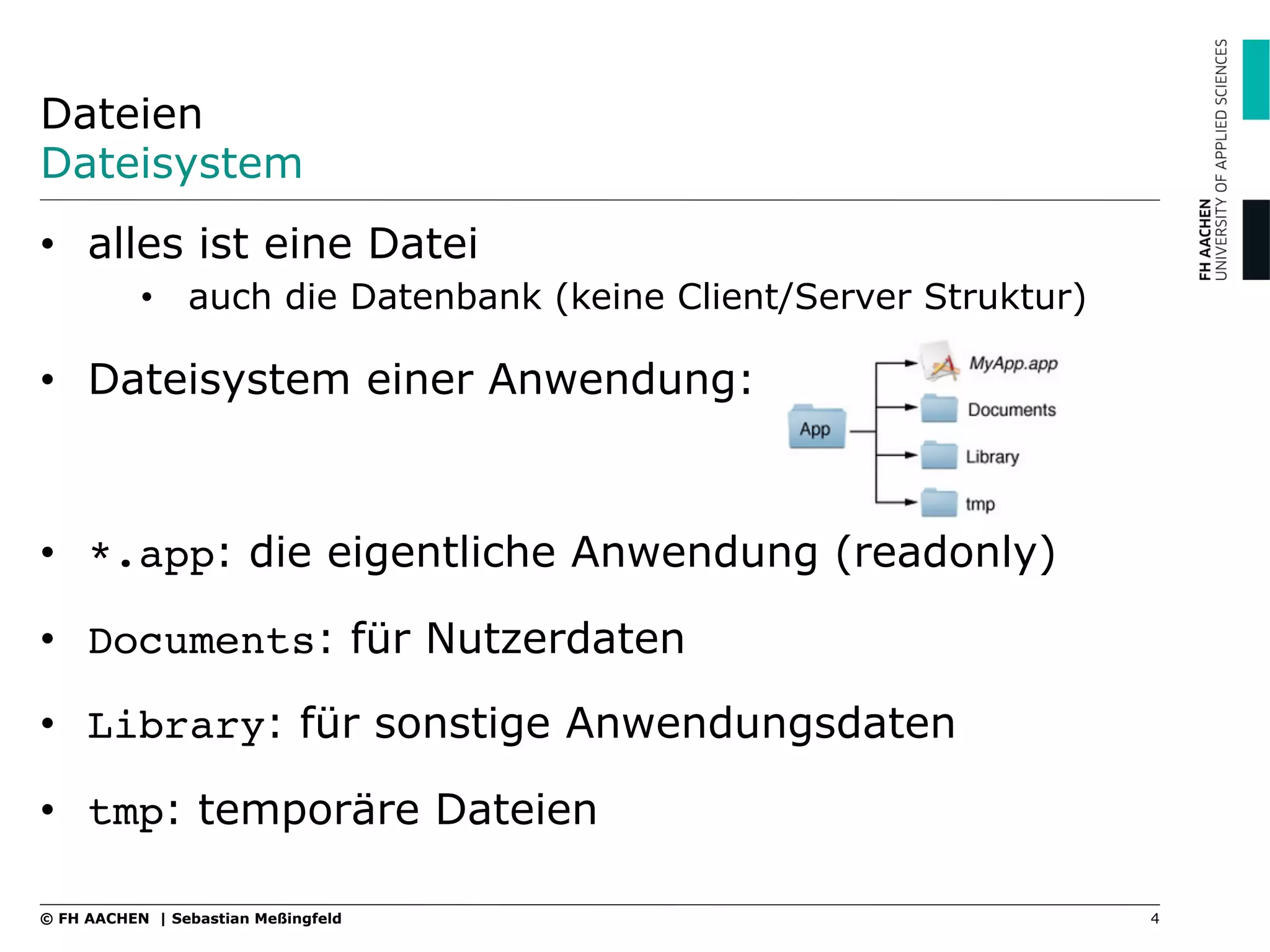 Dateien
Dateisystem
•  alles ist eine Datei
•  auch die Datenbank (keine Client/Server Struktur)
•  Dateisystem einer Anwendung:
•  *.app: die eigentliche Anwendung (readonly)
•  Documents: für Nutzerdaten
•  Library: für sonstige Anwendungsdaten
•  tmp: temporäre Dateien
4© FH AACHEN | Sebastian Meßingfeld
 