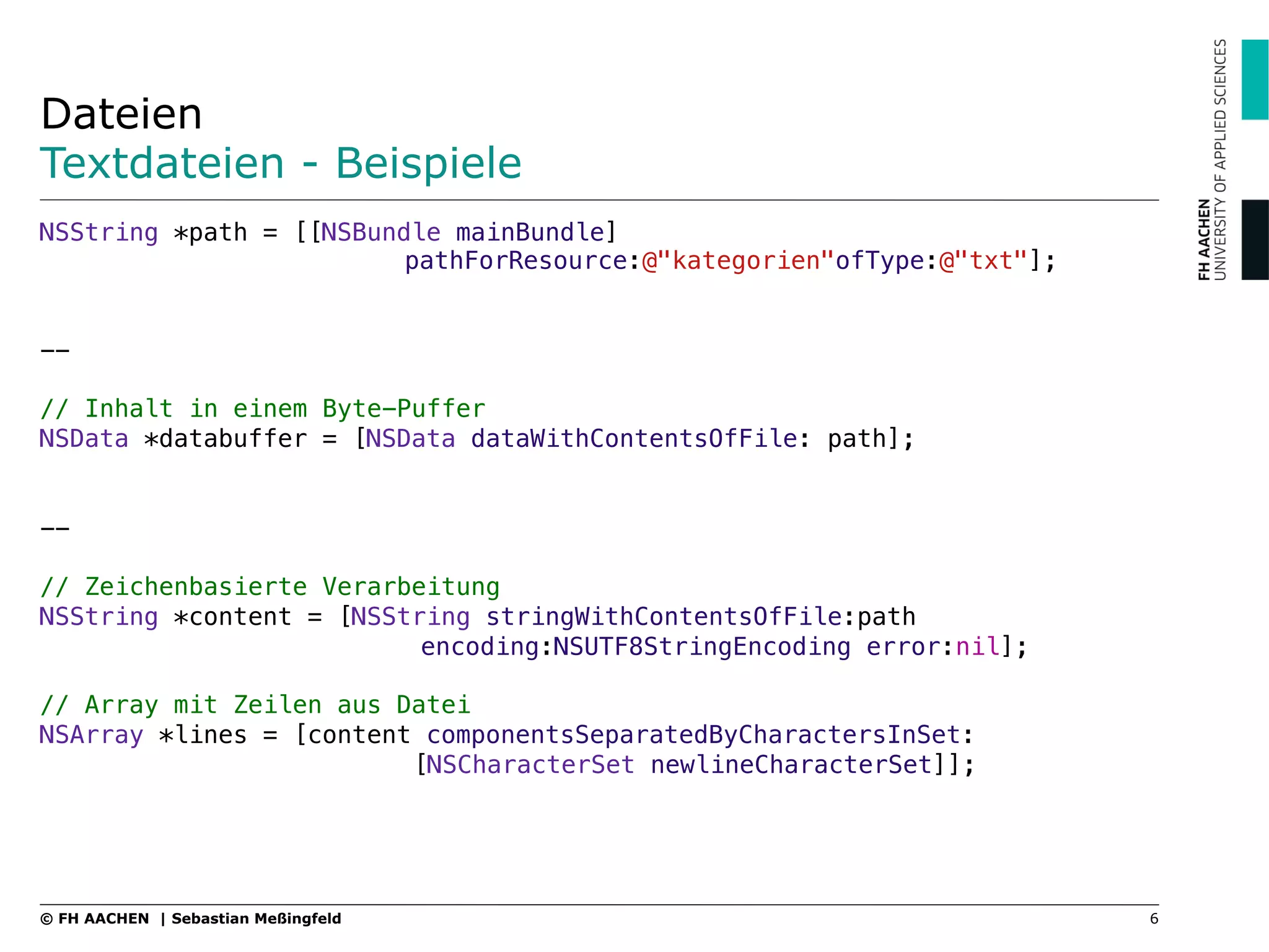 Dateien
Textdateien - Beispiele
NSString *path = [[NSBundle mainBundle] ! ! ! !
! pathForResource:@"kategorien"ofType:@"txt"];"
"
"
--"
"
// Inhalt in einem Byte-Puffer"
NSData *databuffer = [NSData dataWithContentsOfFile: path];"
"
"
--"
"
// Zeichenbasierte Verarbeitung"
NSString *content = [NSString stringWithContentsOfFile:path !
! ! !encoding:NSUTF8StringEncoding error:nil];"
"
// Array mit Zeilen aus Datei"
NSArray *lines = [content componentsSeparatedByCharactersInSet: !
! ! [NSCharacterSet newlineCharacterSet]];
6© FH AACHEN | Sebastian Meßingfeld
 