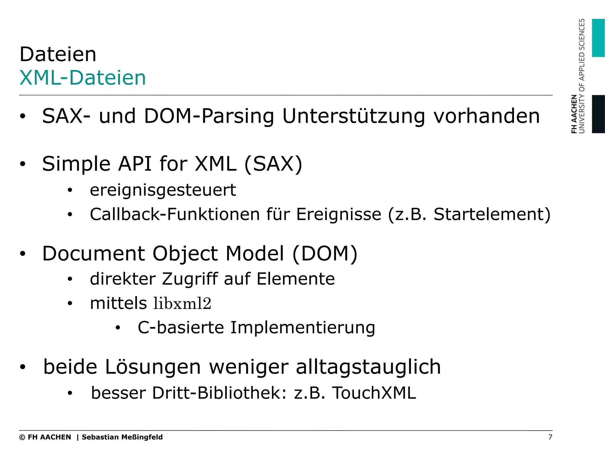 Dateien
XML-Dateien
•  SAX- und DOM-Parsing Unterstützung vorhanden
•  Simple API for XML (SAX)
•  ereignisgesteuert
•  Callback-Funktionen für Ereignisse (z.B. Startelement)
•  Document Object Model (DOM)
•  direkter Zugriff auf Elemente
•  mittels libxml2
•  C-basierte Implementierung
•  beide Lösungen weniger alltagstauglich
•  besser Dritt-Bibliothek: z.B. TouchXML
7© FH AACHEN | Sebastian Meßingfeld
 