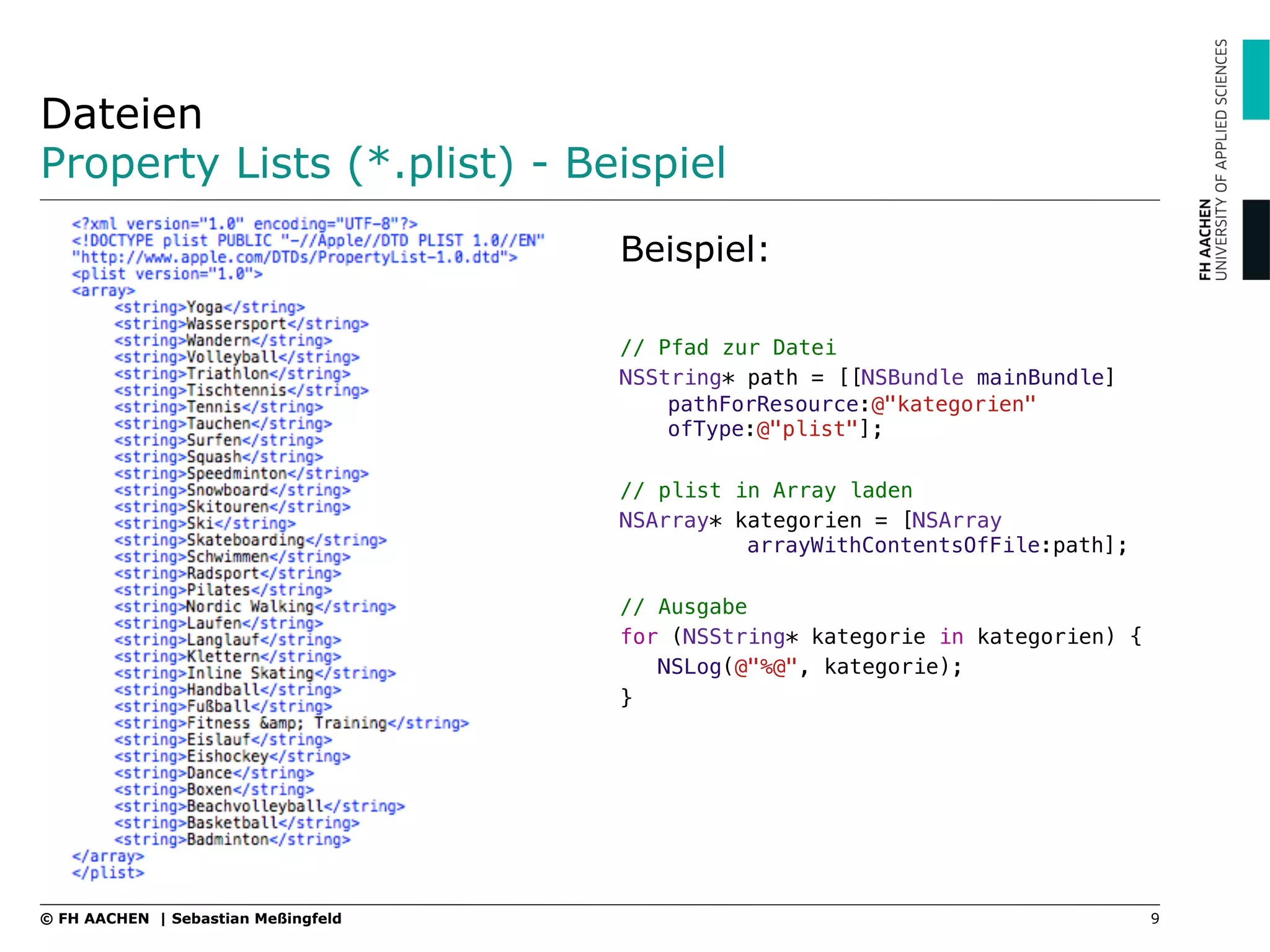 Dateien
Property Lists (*.plist) - Beispiel
Beispiel:
// Pfad zur Datei"
NSString* path = [[NSBundle mainBundle]
pathForResource:@"kategorien"
ofType:@"plist"];"
"
// plist in Array laden"
NSArray* kategorien = [NSArray
!arrayWithContentsOfFile:path];"
"
// Ausgabe "
for (NSString* kategorie in kategorien) {"
NSLog(@"%@", kategorie);"
}
9© FH AACHEN | Sebastian Meßingfeld
 