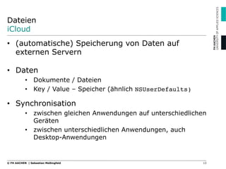 Dateien
iCloud
•  (automatische) Speicherung von Daten auf
externen Servern
•  Daten
•  Dokumente / Dateien
•  Key / Value – Speicher (ähnlich NSUserDefaults)
•  Synchronisation
•  zwischen gleichen Anwendungen auf unterschiedlichen
Geräten
•  zwischen unterschiedlichen Anwendungen, auch
Desktop-Anwendungen
13© FH AACHEN | Sebastian Meßingfeld
 