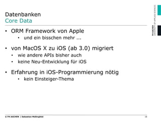 Datenbanken
Core Data
•  ORM Framework von Apple
•  und ein bisschen mehr ...
•  von MacOS X zu iOS (ab 3.0) migriert
•  wie andere APIs bisher auch
•  keine Neu-Entwicklung für iOS
•  Erfahrung in iOS-Programmierung nötig
•  kein Einsteiger-Thema
18© FH AACHEN | Sebastian Meßingfeld
 
