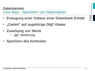 Datenbanken
Core Data - Speichern von Datensätzen
23© FH AACHEN | Sebastian Meßingfeld
•  Erzeugung einer Instanz einer Datenbank Entität
•  „Casten“ auf zugehörige ObjC Klasse
•  Zuweisung von Werte
•  ggf. Validierung
•  Speichern des Kontextes
 